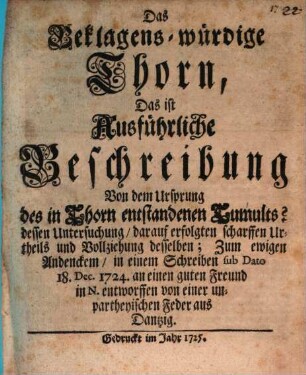 Das Beklagens-würdige Thorn, Das ist Ausführliche Beschreibung Von dem Ursprung des in Thorn entstandenen Tumults? dessen Untersuchung, darauf erfolgten scharrffen Urtheils und Vollziehung desselben : Zum ewigen Andencken, in einem Schreiben suc Dato 18. Dec. 1724 an einen guten Freund in N.