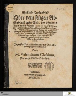Christliche Trostpredigt/|| Vber dem seligen Ab=||schied auß dieser Welt/ der ... || Frawen VINCENTIAE Beringe=||rin/ des ... Herrn Martini Clessij,|| ... Superintendenten zu Anhausen/ ehelichen Haußfrawen.|| Welche den 6. Decembris ... des 99. Jars/|| ... entschlaffen/ vnd || volgenden Tag ehrlich in der Closterkirchen da=||selbsten zur Erden bestattet/|| worden.|| ... geschrieben ... || Durch || M.Valentinum Clessium,|| Pfarrern zu Weil im Schonbuch.||