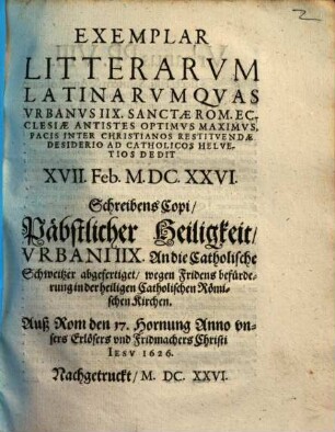 Exemplar Litterarvm Latinarvm Qvas Vrbanus IIX. Sanctae Rom. Ecclesiae Antistes Optimvs Maximvs, Pacis Inter Christianos Restitvendae Desiderio Ad Catholicos Helvetios Dedit XVII. Feb. M.DC.XXVI. : = Schreibens Copi, Päbstlicher Heiligkeit, Vrbani IIX. An die Catholische Schweitzer abgefertiget, wegen Fridens befürderung in der heiligen Catholischen Römischen Kirchen. Auß Rom den 17. Hornung Anno vnsers Erlösers vnd Fridmachers Christi Iesv 1626.