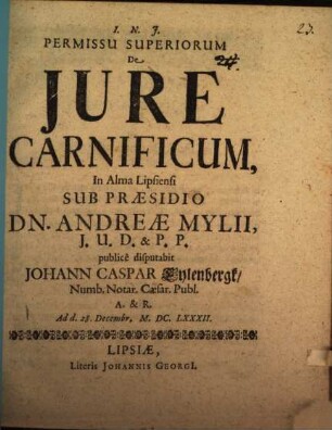 Permissu Superiorum De Jure Carnificum, In Alma Lipsiensi Sub Praesidio Dn. Andreae Mylii, J.U.D. & P.P. publicè disputabit Johann Caspar Eylenbergk, Numb. Notar. Caesar. Publ. A. & R. : Ad d. 28. Decembr. M.DC.LXXXII.
