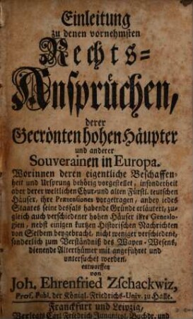 Einleitung zu denen vornehmsten Rechts-Ansprüchen, derer gecrönten hohen Häupter, und an derer Souverainen in Europa : Worinnen deren eigentliche Beschaffenheit und Ursprung behörig vorgestellet, insonderheit aber derer weltlichen Chur- und alten Fürstl. teutschen Häuser, ihre Praetensiones vorgetragen ...