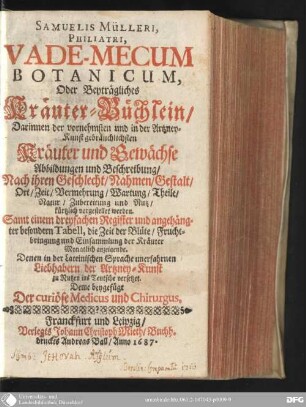 Samuelis Mülleri, philatri, vade-mecum botanicum, oder beyträgliches Kräuter-Büchlein : darinnen der vornehmsten und in der Artzney-Kunst gebräuchlichsten Kräuter und Gewächse Abbildungen und Beschreibung, nach ihren Geschlecht, Nahmen, Gestalt, Ort, Zeit, Vermehrung, Wartung, Theile, Natur, Zubereitung und Nutz, kürtzlich vorgestellet werden ; denen in der lateinischen Sprache unerfahrnen Liebhabern der Artzney-Kunst zu Nutzen ins Teutsche versetzet