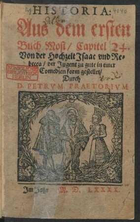 HISTORIA:|| Aus dem ersten || Buch Mosi/ Capitel 24.|| Von der Hochzeit Jsaac vnd Re=||becca/ der Jugent zu gute in einer || Comedienform gestellet/|| Durch || D. PETRVM PRAETORIVM ||