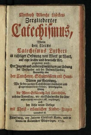 Christoph Albrecht Löseckens Zergliederter Catechismus : Worin der kleine Catechismus Lutheri in richtiger Ordnung von Wort zu Wort, auf eine leichte und deutliche Art, zergliedert wird; Der Jugend und andern Einfältigen zur Uebung des Verstandes und der Aufmercksamkeit; Vornemlich aber den Catecheten, Schulmeistern und Haus-Vätern zur Anleitung, Wie sie den gantzen Catechismum ausfragen und Fragen machen lernen können; herausgegeben. Wobey die Wort-Erklärung des Catechismi, und eine Anweisung, wie ein Schulmeister sein Amt recht nützlich verrichten soll, angehänget