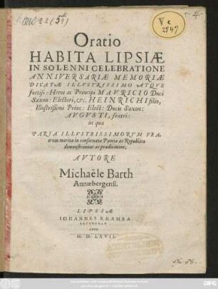 Oratio || HABITA LIPSIAE || IN SOLENNI CELEBRATIONE || ANNIVERSARIAE MEMORIAE || DICATAE ILLVSTRISSIMO ATQVE || fortiss: Heroi ac Principi MAVRICIO Duci || Saxon: Electori, etc. HEINRICHI filio,|| ... Ducis Saxon:|| AVGVSTI, fratri:|| in qua || PARIA ILLVSTRISSIMORVM FRA=||trum merita in conseruata Patria ac Republica || demonstrantur ac praedicantur,|| AVTORE || Michaële Barth || Annaebergensi.||