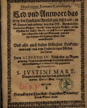 Red vnd Antwort, das von der Heyligen Apostel zeit, biß dato, in S. Peters, vnd andern, von den HH. Aposteln herkommenden Kirchen, ... allezeit die Lehr, vnd Gebrauch, gewesen sey, daß man die Heyligen ehren, vnd anrueffen soll : Vnd also auch disem löblichen Herkommen nach ... von dem ... Herrn Alberto IV. Bischoffen zu Regenspurg ... dise gegenwertige Translation S. Ivstini Mart. Vorgenommen, vnd herzlich gehalten ist worden. Den 27. May. 1644.