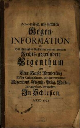 Acten-mäßige, und Rechtliche Gegen-Information Uber Das ohnlängst in Vorschein gekommene sogenante Rechts-gegründete Eigenthum Des Chur-Hauses Brandenburg Auf die Hertzogthümmer, und Fürstenthümmer Jägerndorff, Liegnitz, Brieg, Wohlau, Und zugehörige Herrschafften. In Schlesien
