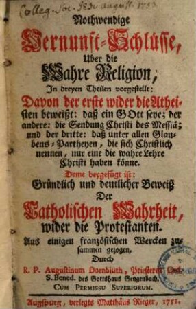 Nothwendige Vernunft-Schlüsse über die wahre Religion : in dreyen Theilen vorgestellt: davon der erste wider die Atheisten beweißt, daß ein Gott seye, der andere, die Sendung Christi des Messiä, und der dritte, daß unter allen Glaubens-Partheyen ... nur eine die wahre Lehre Christi haben könne ...