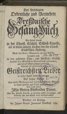 Das Privilegirte Ordentliche und Vermehrte Dreßdnische Gesang-Buch, Wie solches sowohl In der Churfl. Sächsis. Schloß-Capelle, als in denen andern Kirchen bey der Churfl. Sächsischen Residenz, Nach denen Lieder-Nummern an denen Tafeln, hiernebst auch in den gesamten Chur- und Fürstlich-Sächsis. Landen bey öffentlichem Gottesdienst gebrauchet, und daraus pfleget gesungen zu werden. Darinnen die auserlesensten und Geistreichsten Lieder in reicher Anzahl zusammen getragen ...