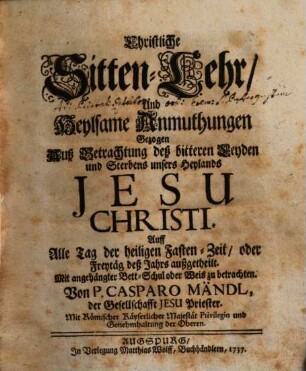 Christliche Sitten-Lehr, Und Heylsame Anmuthungen Gezogen Auß Betrachtung deß bitteren Leyden und Sterbens unsers Heylands Jesu Christi : Auff Alle Tag der heiligen Fasten-Zeit, oder Freytäg deß Jahrs außgetheilt. Mit angehängter Bett-Schul oder Weis zu betrachten