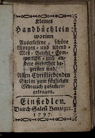 Kleines Handbüchlein: worinn Auserlesene, schöne Morgen- und Abend- Meß- Beicht- Communion- und andere Gebether begriffen sind : Allen Christliebenden Seelen zum füglichen Gebrauch zusam[m]engetragen