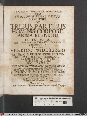 Disputatio Theologica Inauguralis Qua Theologiae Fanaticae Fundamentum De Tribus Partibus Hominis Corpore Anima Et Spiritu ... Praeside Henrico Wideburgio ... Solenni Eruditorum Examini Submittet M. Christoph. Tobias Wideburgius Mathematum In Acad. Iulia Prof. Publ. Ord. In Iuleo Maiori Ad D. XX. Iun. Anno MDCXCV. Horis Ante Et Pomeridianis