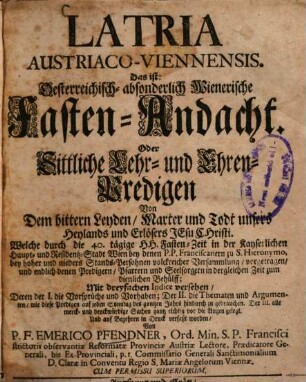 Latria Austriaco-Viennensis. Das ist: Oesterreichisch- absonderlich Wienerische Fasten-Andacht. Oder Sittliche Lehr- und Ehren-Predigen Von Dem bittern Leyden, Marter und Todt unsers Heylands und Erlösers Jesu Christi : Welche durch die 40. tägige HH. Fasten-Zeit in der Kayserlichen Haupt- und Residentz-Stadt Wien ... vorgetragen, und endlich ... Mit dreyfachen Indice versehen, ... Und ... in Druck verfaßt worden