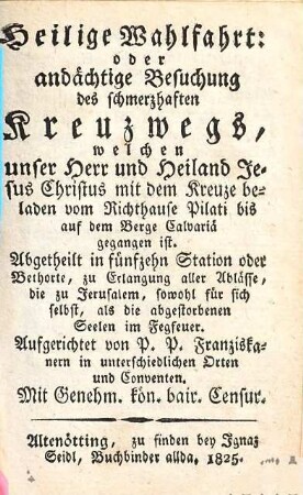 Heilige Wahlfahrt: oder andächtige Besuchung des schmerzhaften Kreuzwegs, welchen unser Herr und Heiland Jesus Christus mit dem Kreuze beladen vom Richthause Pilati bis auf dem Berge Calvariä gegangen ist : abgetheilt in fünfzehn Station oder Bethorte, zu Erlangung aller Ablässe, die zu Jerusalem, sowohl für sich selbst, als für die abgestorbenen Seelen im Fegfeuer