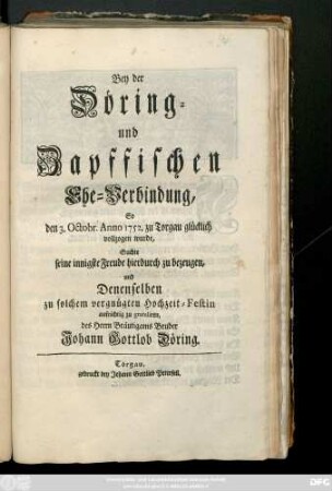Bey der Döring- und Zapffischen Ehe-Verbindung, So den 3. Octobr. Anno 1752. zu Torgau glücklich vollzogen wurde, Suchte seine ... Freude hierdurch zu bezeugen, und Denenselben zu solchem vergnügten Hochzeit-Festin ... zu gratuliren des Herrn Bräutigams Bruder Johann Gottlob Döring