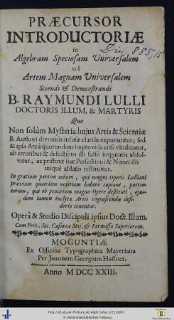 Praecursor Introductoriae in Algebram Speciosam Universalem vel Artem Magnam Universalem Sciendi & Demonstrandi B. Raymundi Lulli Doctoris Illum. & Martyris : quo Non solùm Mysteria huius Artis & Scientiae B. Authori divinitùs infusae clariùs exponuntur; sed & ipsa Ars à quorundam improvida crisi vindicatur, ab erroribus & defectibus illi falsò imputatis absolvitur, ac pristinae suae Perfectioni & Nitori illi iniquè ablatis restituitur ...