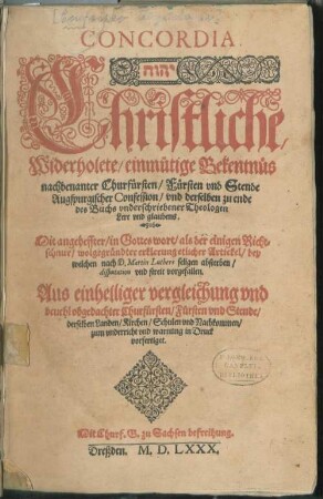 CONCORDIA.|| ... Christliche,|| Widerholete/ einmütige Bekentnüs || nachbenanter Churfürsten/ Fürsten vnd Stende || Augspurgischer Confession/ vnd derselben zu ende || des Buchs vnderschriebener Theologen || Lere vnd glaubens.|| Mit angeheffter/ in Gottes wort/ als der einigen Richt=||schnur/ wolgegründter erklerung etlicher Artickel/ bey || welchen nach D. Martin Luthers seligen absterben/|| disputation vnd streit vorgefallen.|| ... ||
