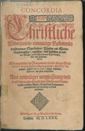 CONCORDIA.|| ... Christliche,|| Widerholete/ einmütige Bekentnüs || nachbenanter Churfürsten/ Fürsten vnd Stende || Augspurgischer Confession/ vnd derselben zu ende || des Buchs vnderschriebener Theologen || Lere vnd glaubens.|| Mit angeheffter/ in Gottes wort/ als der einigen Richt=||schnur/ wolgegründter erklerung etlicher Artickel/ bey || welchen nach D. Martin Luthers seligen absterben/|| disputation vnd streit vorgefallen.|| ... ||