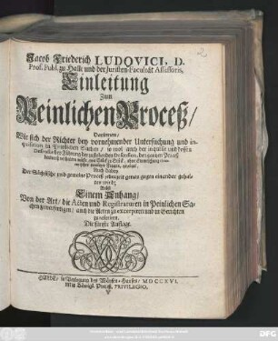 Jacob Friederich Ludovici, D. Prof. Publ. zu Halle und der Juristen-Facultät Assessoris, Einleitung zum Peinlichen Proceß, Darinnen, Wie sich der Richter bey vornehmender Untersuchung und inquisition in Peinlichen Sachen, so wol auch der inquisit und dessen Defensor bey Führung der zustehenden Defension, den gantzen Proceß hindurch verhalten müsse, von Stück zu Stück .... gezeiget, Auch dabey Der Sächsische und gemeine Proceß jederzeit genau gegen einander gehalten wird : Nebst Einem Anhang, Von der Art, die Acten und Registraturen in Peinlichen Sachen zu verfertigen, auch die Acten zu excerpiren, und in Gerichten zu referiren