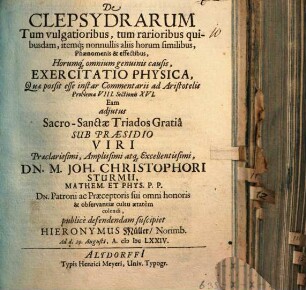 De Clepsydrarum Tum vulgatioribus, tum rarioribus quibusdam, itemq[ue] nonnullis aliis horum similibus, Phaenomenis & effectibus, Horumq[ue] omnium genuinis causis, Exercitatio Physica, Quae possit esse instar Commentarii ad Aristotelis Problema VIII. Sectionis XVI. Eam adiutus ... Sub Praesidio ... Dn. M. Joh. Christophori Sturmii ... publice defendendam suscipiet Hieronymus Müller/ Norimb. Ad d. 29. Augusti, A. MDCLXXIV.