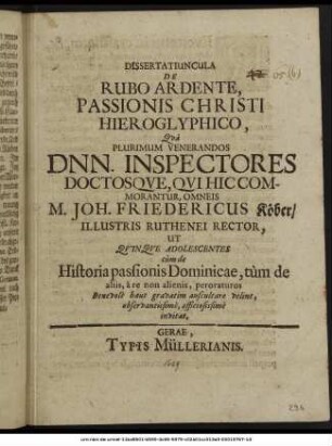 Dissertatiuncula De Rubo Ardente, Passionis Christi Hieroglyphico, : Qua Plurimum Venerandos Dnn. Inspectores Doctosque, Qui Hic Commorantur, Omneis M. Joh. Friedericus Köber/ Illustris Ruthenei Rector, Ut Quinque Adolescentes cum de Historia passionis Dominicae, tum de aliis, a re non alienis, peroraturos Benevole haut gravatim auscultare velint, observantissime, officiosissime invitat. ; [P.P. Gerae Die Viridium, A.O.R. M DC LXIX.]