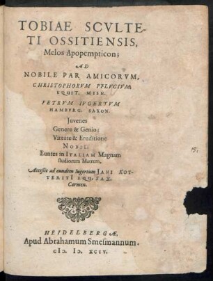 TOBIAE SCVLTE-||TI OSSITIENSIS,|| Melos Apopempticon;|| AD || NOBILE PAR AMICORVM,|| CHRISTOPHORVM PFLVGIVM;|| EQUIT. MISN.|| PETRVM IVGERTVM || HAMBVRG. SAXON.|| Juvenes || Genere & Genio;|| Virtute & Eruditione || NOBIL.|| Euntes in ITALIAM Magnam || studiorum Matrem.|| Acceßit ad eundem Iugertum JANI KOT-||TERITI EQU. SAX.|| Carmen.||