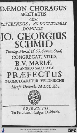 Daemon Choragus Spectatus : Cum Reverendus, Ac Doctissimus Dominus Jo. Georgius Schmid Theolog. Moral. & SS. Canon Stud. Congregat Stud. B. V. Mariae Ab Angelo Salutatae Praefectus Promulgaretur Veldkirchii Mense Decemb. MDCCXLgaretur Veldkirchii Mense Decemb. M DCC XL.