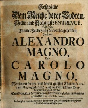 Gespräche In Dem Reiche derer Todten, Sechs und Sechzigste Entrevuë, Bestehende, In einer Fortsetzung der vorhergehenden, Zwischen Alexandro Magno, Und Carolo Magno : Worinnen ferner von denen grossen Thaten Alexandri Magni geredet wird, auch sonst viele seltsame Begebenheiten erzehlet werden. Samt dem Kern derer neuesten Merckwürdigkeiten, und darüber gemachten curieusen Reflexionen