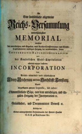 An Eine hochlöbliche allgemeine Reichs-Versammlung unterthänigstes Memorial betreffend den unrichtigen, und illegalen, auch Reichs-Constitutions- und Wahl-Capitulations wiedrigen Hergang der vermeintlichen, denen Concordatis Nationis Germanicae und der Kayserlichen Wahl-Capitulation offenbahr entgegen lauffenden Incorporation der Reichs-unmittel- und lehnbaren Abtey Reichenau mit dem Hochstifft Constanz : sambt beygefügten zweyen Impressis ...