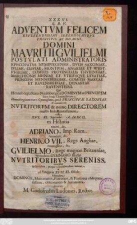 XXXVI. Q. B. V. Adventvm Felicem Reverendissimi Serenissimiqve Principis Ac Domini, Domini Mavritii Gvilielmi Postvlati Administratoris Episcopatvs Nvmbvrgensis, Dvcis Saxoniae, Ivliae, Cliviae, Montivm, Angriae Et Westphaliae, Comitis Provincialis Thvringiae, ... Quo Hennebergia Saxo-Naumburgica Dominvm ac Principem suum longe Clementissmum, Hennebergicum vero Gymnasium, quod Principvm Saxoniae & commune est, Nvtritorem & nunc Directorem multo Indulgentissimum vidit XVI. KL. Septembr. A. MDCCI. ex Historia veteri, de Adriano, Imp. Rom. recentiori, de Henrico VII., Rege Angliae, recentissima, de Gvilielmo, Rege magnae Britanniae, in eodem Gymnasio Illustri Nvtritoribvs Sereniss. deuotissimo declarandum, pieque concelebrandum intimat, & ad Panegyrin XVII. KL. Octobr. habendam ... inuitat M. Godofredus Ludouici, Rector