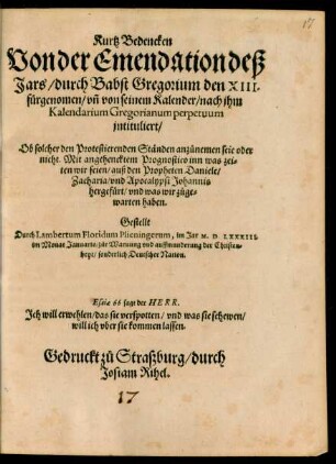 Kurtz Bedencken || Von der Emendation deß || Jars/ durch Babst Gregorium den XIII.|| fürgenomen/ vñ von seinem Kalender/ nach jhm || Kalendarium Gregorianum perpetuum || jntituliert/|| Ob solcher den Protestierenden Ständen anzůnemen seie oder || nicht. Mit angehencktem Prognostico inn was zei-||ten wir seien/ auß den Propheten Daniele/|| Zacharia/ vnd Apocalypsi Johannis || hergefürt/ vnd was wir zůge=||warten haben.|| Gestellt || Durch Lambertum Floridum Plieningerum, im Jar M.D.LXXXIII.|| im Monat Januario/ ... ||