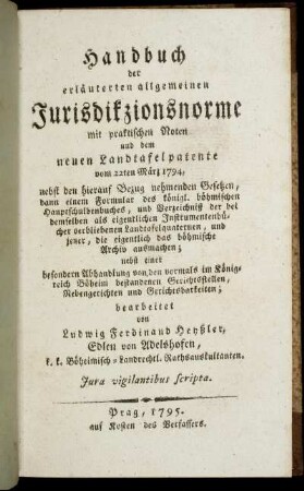 Handbuch der erläuterten allgemeinen Jurisdikzionsnorme mit praktischen Noten und dem neuen Landtafelpatente vom 22ten März 1794 : nebst den hierauf Bezug nehmenden Gesetzen, dann einem Formular des königl. böhmischen Hauptschuldenbuches, und Verzeichniß der bei demselben als eigentlichen Instrumentenbücher verbliebenen Landtafelquaternen und jener, die eigentlich das böhmische Archiv ausmachen ; nebst einer besondern Abhandlung von den vormals im Königreich Böhmen bestandenen Gerichtsstellen, Nebengerichten und Gerichtsbarkeiten