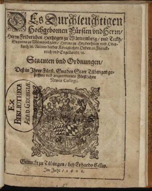 Des Durchleuchtigen Hochgebornen Fürsten und Herrn, Herrn Friderichen Hertzogen zu Württenberg/ und Teckh, ... Statuten und Ordnungen/ Deß in Ihrer Fürst. Gnaden Statt Tübingen gestifften und angeordneten Fürstlichen Newen Collegii