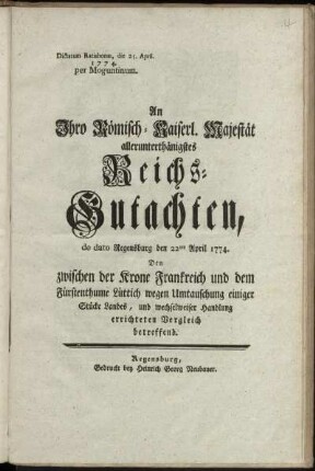 An Ihro Römisch-Kaiserl. Majestät allerunterthänigstes Reichs-Gutachten, de dato Regensburg den 22ten April 1774. Den zwischen der Krone Frankreich und dem Fürstenthume Lüttich wegen Umtauschung einiger Stücke Landes, und wechselweiser Handlung errichteten Vergleich betreffend : Dictatum Ratisbonæ, die 25. April. 1774. per Moguntinum