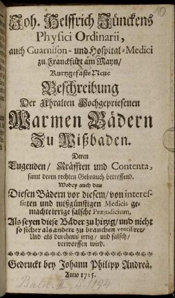 Joh. Helffrich Jünckens Physici Ordinarii, auch Guarnison- und Hospital-Medici zu Franckfurt am Mayn, Kurtzgefaste Neue Beschreibung Der uhralten Hochgepriesenen Warmen Bädern Zu Wißbaden : Deren Tugenden, Kräfften und Contenta, samt deren rechten Gebrauch betreffend ; Wobey auch das Diesen Bädern vor diesem, von interessirten und mißgünstigen Medicis gemachte irrige falsche Præjudicium, Als seyen diese Bäder zu hitzig, und nicht so sicher als andere zu brauchen ventiliret, Und als durchaus irrig, und falsch, verworffen wird