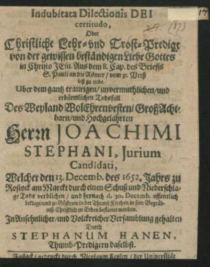 Indubitata Dilectionis Dei certitudo, Oder Christliche Lehr- und Trost-Predigt von der gewissen beständigen Liebe Gottes in Christo Jesu : Aus dem 8. Cap. des Brieffs S. Pauli an die Römer/ vom 31. Verß biß zu ende. Uber dem gantz traurigen/ unvermuthlichen/ und erbärmlichen Todsfall Des ... Joachimi Stephani, Iurium Candidati, Welcher den 13. Decemb. des 1652. Jahrs zu Rostock ... Tods verblichen/ und hernach d. 30. Decemb. offentlich beklagt/ und zu Güstrow in der Thumb Kirchen ... bestattet worden. In Ansehnlicher/ und Volckreicher Versamblung gehalten