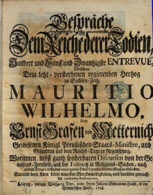 Gespräche In Dem Reiche derer Todten, Hundert und Fünff und Zwantzigste Entrevuë, Zwischen Dem letzt-verstorbenen regierenden Hertzog zu Sachsen-Zeitz, Mauritio Wilhelmo, Und Ernst Grafen von Metternich, Gewesenen Königl. Preußischen Staats-Ministre, und Gesandten auf dem Reichs-Tage zu Regenspurg, Worinnen, ... von der Gewissens-Freyheit, ... enthalten : Sammt dem Kern derer neuesten Merckwürdigkeiten, und darüber gemachten curieusen Reflexionen