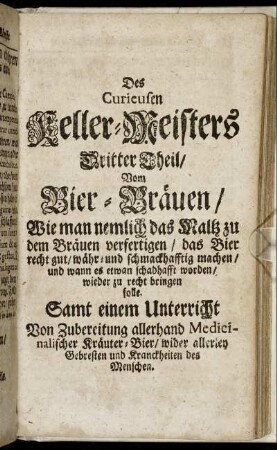 Des Curieusen Keller-Meisters Dritter Theil / Vom Bier-Braeuen / Wie man nemlich das Maltz zu dem Braeuen verfertigen / das Bier recht gut / waehr- und schmackhafftig machen / und wann es etwan schadhafft worden / wieder zu recht bringen solle. Samt einem Unterricht Von Zubereitung allerhand Medicinalischer Kraeuter-Bier / wider allerley Gebresten und Kranckheiten des Menschen