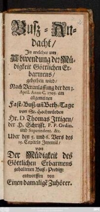 Busz-Andacht, In welcher um Abwendung der Müdigkeit Göttlichen Erbarmens, gebethen wird : Nach Veranlassung der den 3. April. Anno C. 1705. am allgemeinen Fast- Buß- un[d] Beth-Tage von Sr. Hochwürden Hr. D Thomas Ittigen, der H. Schrifft. P.P. Ordin. und Superindent. ... Uber den 5. und 6. Vers des 15. Capitels Jeremiä, von Der Müdigkeit des Göttlichen Erbarmens gehaltenen Buß-Predigt