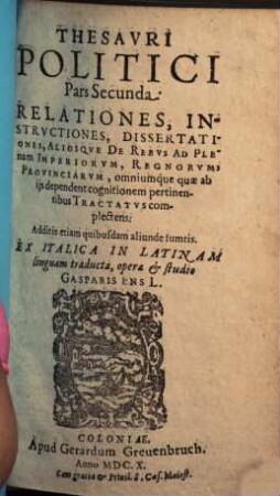 Thesaurvs Politicvs : Relationes, Instrvctiones, Dissertationes, Aliosq[ue] De Rebus Ad plenam Imperiorvm, Regnorvm, Provinciarvm, omniumq[ue] qu[a]e ab iis dependent cognitionem pertinentibus Tractatvs complectens, 2