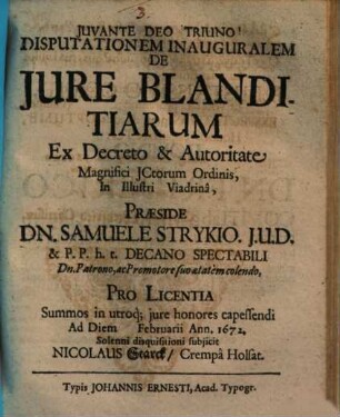 Disputationem Inauguralem De Iure Blanditiarum Ex Decreto & Autoritate Magnifici ICtorum Ordinis, In Illustri Viadrina, Praeside Dn. Samuele Strykio ... Pro Licentia Summos in utroq[ue] iure honores capessendi Ad Diem [...] Februarii Ann. 1672. Solenni disquisitioni subiicit Nicolaus Starck/ Crempa Holsat.