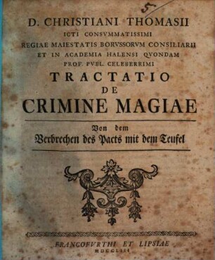 D. Christiani Thomasii ICti Consvmmatissimi Regiae Maiestatis Borvssorvm Consiliarii Et In Academia Halensi Qvondam Prof. Pvbl. Celeberrimi Tractatio De Crimine Magiae Von dem Verbrechen des Pacts mit dem Teufel : Von dem Verbrechen des Pacts mit dem Teufel