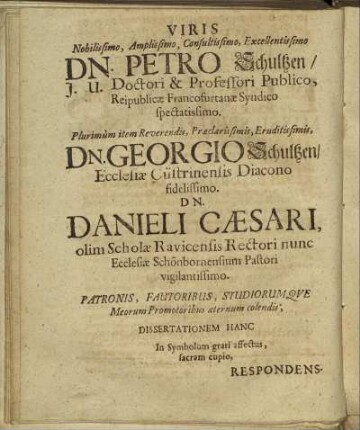 Viris Nobilissimo, Amplissimo, Consultissimo, Excellentissimo Dn. Petro Schultzen/ J. U. Doctori & Professori Publico [...] Dn. Georgio Schultzen/ Ecclesiæ Cüstrinensis Diacono fidelissimo. Dn. Danieli Cæsari [...]