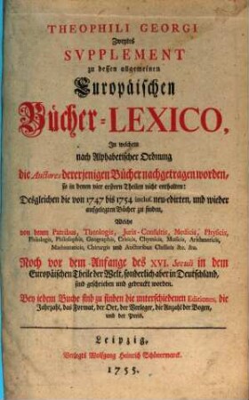 Theophili Georgi[i], Buchhändlers in Leipzig, Allgemeines Europäisches Bücher-Lexicon : In welchem nach Ordnung des Dictionarii die allermeisten Autores oder Gattungen von Büchern zu finden, Welche ... noch vor dem Anfange des XVI. Seculi bis 1739 inclusive, und also in mehr als zweyhundert Jahren, in dem Europäischen Theile der Welt, sonderlich aber in Teutschland, sind geschrieben und gedrucket worden ..., [6,2]. Zweytes Supplement ..., In welchem nach Alphabetischer Ordnung die Auctores dererjenigen Bücher nachgetragen worden, so in denen vier erstern Theilen nicht enthalten: Desgleichen die von 1747 bis 1754. inclus. neu-edirten, und wieder aufgelegten Bücher zu finden ...