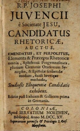 R. P. Josephi Juvencii è Societate Jesu, Candidatus Rhetoricae : Auctus, Emendatus, Et Perpolitus. Elementa & Praecepta Rhetoricae omnia, Aphthonii Progymnasmata, plurium Ciceronis Orationum Synopsin, & Epistolae scribendae modum, facili brevique methodo, Studiosis Eloquentiae Candidatis exhibens