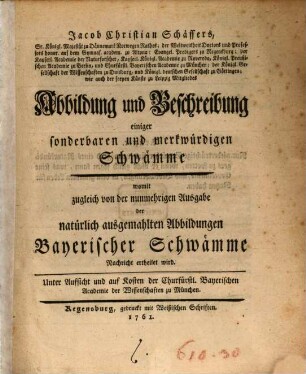 Jacob Christian Schäffers, Sr. Königl. Majestät zu Dännemark Norwegen Rathes ... Abbildung und Beschreibung einiger sonderbaren und merkwürdigen Schwämme : womit zugleich von der nunmehrigen Ausgabe der natürlich ausgemahlten Abbildungen Bayerischer Schwämme Nachricht ertheilet wird