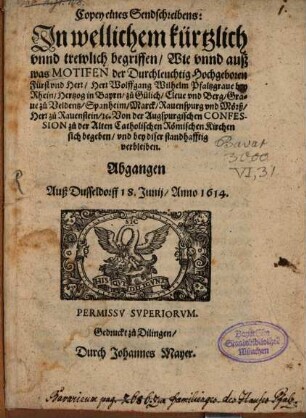 Copey eines Sendschreibens: In wellichem kürtzlich unnd trewlich begriffen, Wie unnd auß was Motifen der Durchleuchtig Hochgeboren Fürst und Herr, Herr Wolffgang Wilhelm Pfaltzgrave bey Rhein, Hertzog in Bayrn, zu Gülich, Cleve und Berg, Grave zu Veldentz, Spanheim, Marck, Ravenspurg und Mörß, Herr zu Ravenstain, [et]c. Von der Augspurgischen Confession zu der Alten Catholischen Römischen Kirchen sich begeben, und bey diser standhafftig verbleiben : Abgangen Auß Dusseldorff 18. Junii, Anno 1614.