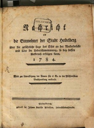 Nachricht an die Einwohner der Stadt Heidelberg über die gefährliche Lage des Eises an der Neckerbrücke und über die Ueberschwemmung, so bey dessen Aufbruch erfolgen kann : 1784.