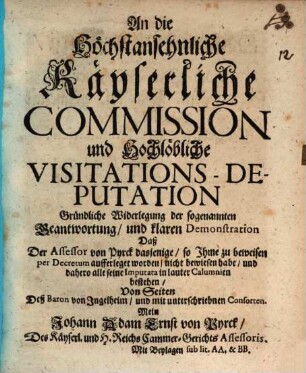 An die Höchstansehnliche Käyserliche Commission und Hochlöbliche Visitations-Deputation Gründliche Widerlegung der sogenannten Beantwortung, und klaren Demonstration Daß Der Assessor von Pyrck dasjenige, so Jhme zu beweisen per Decretum aufferleget worden, nicht bewiesen habe, und dahero alle seine Imputata in lauter Calumnien bestehen : Von Seiten Deß Baron von Ingelheim, und mit unterschriebnen Consorten Mein Johann Adam Ernst von Pyrck, Des Käyserl. und H. Reichs Cammer-Gerichts Assessoris. Mit Beylagen sub. lit. AA. & BB.