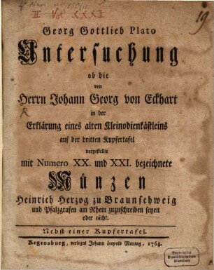 Georg Gottlieb Plato Untersuchung ob die von Herrn Johann Georg von Eckhart in der Erklärung eines alten Kleinodienkästleins auf der dritten Kupfertafel vorgestellte mit Numero XX und XXI bezeichnete Münzen Heinrich Herzog zu Braunschweig und Pfalzgrafen am Rhein zuzuschreiben seyen oder nicht : Nebst einer Kupfertafel